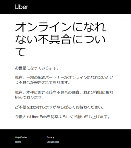 オンラインになれない不具合について お世話になっております。 現在、一部の配達パートナーがオンラインになれないという不具合が報告されております。 現在、本件における該当不具合の調査、および復旧に取り組んでおります。 ご不便をおかけしますが今しばらくお待ちください。 今後ともUber Eatsを何卒よろしくお願い申し上げます。